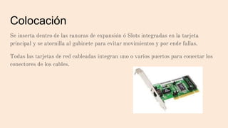 Colocación
Se inserta dentro de las ranuras de expansión ó Slots integradas en la tarjeta
principal y se atornilla al gabinete para evitar movimientos y por ende fallas.
Todas las tarjetas de red cableadas integran uno o varios puertos para conectar los
conectores de los cables.
 
