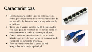 Características
● Diseñadas para ciertos tipos de estándares de
redes, por lo que tienen una velocidad máxima de
transmisión de datos en bits por segundo acorde
al estándar
● Tiene uno ó varios puertos RJ45 ó combinados
con BNC para la conexión de los cables hacia los
concentradores ó hacia otras computadoras.
● Cuentan con un conector especial en su parte
inferior que permite insertarlas en las ranuras de
expansión de la tarjeta principal.
● Pueden convivir con las tarjetas de red
integradas en la tarjeta principal.
 