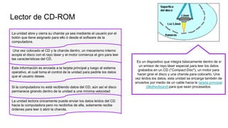 Lector de CD-ROM
La unidad abre y cierra su charola ya sea mediante el usuario por el
botón que tiene asignado para ello ó desde el software de la
computadora.
Una vez colocado el CD y la charola dentro, un mecanismo interno
acopla el disco con el rayo láser y el motor comienza el giro para leer
las características del CD.
Esta información es enviada a la tarjeta principal y luego al sistema
operativo, el cuál toma el control de la unidad para pedirle los datos
que el usuario desee.
Si la computadora no está recibiendo datos del CD, aún así el disco
permanece girando dentro de la unidad a una mínima velocidad
La unidad lectora únicamente puede enviar los datos leídos del CD
hacia la computadora pero no recibirlos de ella, solamente recibe
órdenes para leer ó abrir la charola.
Es un dispositivo que integra básicamente dentro de sí
un emisor de rayo láser especial para leer los datos
grabados en un CD ("Compact Disc"), un motor para
hacer girar el disco y una charola para colocarlo. Una
vez leídos los datos, esta unidad se encarga también de
enviarlos por medio de un cable hacia la tarjeta principal
(Motherboard) para que sean procesados.
 