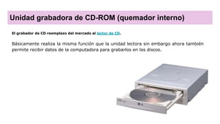 Unidad grabadora de CD-ROM (quemador interno)
El grabador de CD reemplazo del mercado al lector de CD.
Básicamente realiza la misma función que la unidad lectora sin embargo ahora también
permite recibir datos de la computadora para grabarlos en los discos.
 