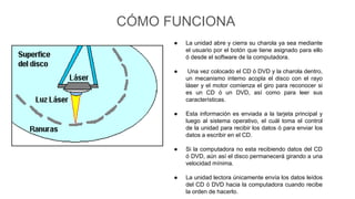 CÓMO FUNCIONA
● La unidad abre y cierra su charola ya sea mediante
el usuario por el botón que tiene asignado para ello
ó desde el software de la computadora.
● Una vez colocado el CD ó DVD y la charola dentro,
un mecanismo interno acopla el disco con el rayo
láser y el motor comienza el giro para reconocer si
es un CD ó un DVD, así como para leer sus
características.
● Esta información es enviada a la tarjeta principal y
luego al sistema operativo, el cuál toma el control
de la unidad para recibir los datos ó para enviar los
datos a escribir en el CD.
● Si la computadora no esta recibiendo datos del CD
ó DVD, aún así el disco permanecerá girando a una
velocidad mínima.
● La unidad lectora únicamente envía los datos leídos
del CD ó DVD hacia la computadora cuando recibe
la orden de hacerlo.
 