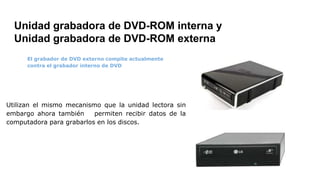 Unidad grabadora de DVD-ROM interna y
Unidad grabadora de DVD-ROM externa
El grabador de DVD externo compite actualmente
contra el grabador interno de DVD
Utilizan el mismo mecanismo que la unidad lectora sin
embargo ahora también permiten recibir datos de la
computadora para grabarlos en los discos.
 