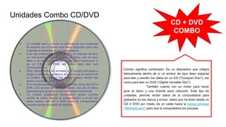 Unidades Combo CD/DVD
● La unidad abre y cierra su charola ya sea mediante
el usuario por el botón que tiene asignado para ello
ó desde el software de la computadora.
● Una vez colocado el CD ó DVD y la charola dentro,
un mecanismo interno acopla el disco con el rayo
láser y el motor comienza el giro para reconocer si
es un CD ó un DVD, así como para leer sus
características.
● Esta información es enviada a la tarjeta principal y
luego al sistema operativo, el cuál toma el control de
la unidad para recibir los datos ó para enviar los
datos a escribir en el CD.
● Si la computadora no esta recibiendo datos del CD ó
DVD, ó la unidad no está grabando, aún así el disco
permanecerá girando a una velocidad constante.
● La unidad grabadora únicamente graba cuando
recibe la orden desde la computadora y envía los
datos leídos del CD ó DVD hacia la computadora
cuando recibe la orden de hacerlo.
CD + DVD
COMBO
Combo significa combinado. Es un dispositivo que integra
básicamente dentro de sí un emisor de rayo láser especial
para leer y escribir los datos en un CD ("Compact Disc"), así
como para leer un DVD ("Digital Versatile Disc").
También cuenta con un motor para hacer
girar el disco y una charola para colocarlo. Este tipo de
unidades, permite recibir datos de la computadora para
grabarlos en los discos y enviar datos que ha leído desde un
CD ó DVD por medio de un cable hacia la tarjeta principal
("Motherboard") para que la computadora los procese.
 