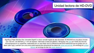 Significa ("High Density Disc Versatile Digital") ó disco versátil digital de alta densidad. El HD-DVD es una placa circular
con 120 mm. de diámetro y 1 mm de espesor, fabricado a base de plástico. Almacena los bits por medio de ranuras
microscópicas en su superficie, realizadas por un rayo láser azul (a diferencia del DVD tradicional que se graba con un
láser color rojo), cuentan con una única pista espiral para almacenar los datos de modo secuencial, sin embargo la unidad
lectora se encarga de leer de modo aleatorio
Unidad lectora de HD-DVD
 