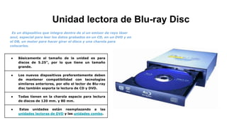 Unidad lectora de Blu-ray Disc
Es un dispositivo que integra dentro de sí un emisor de rayo láser
azul, especial para leer los datos grabados en un CD, en un DVD y en
el DB, un motor para hacer girar el disco y una charola para
colocarlos.
● Básicamente el tamaño de la unidad es para
discos de 5.25", por lo que tiene un tamaño
grande.
● Los nuevos dispositivos preferentemente deben
de mantener compatibilidad con tecnologías
similares anteriores, por ello el lector de Blu-ray
disc también soporta la lectura de CD y DVD.
● Todas tienen en la charola espacio para lectura
de discos de 120 mm. y 80 mm.
● Estas unidades están reemplazando a las
unidades lectoras de DVD y las unidades combo.
 