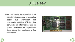 ¿Qué es?
★ Es una tarjeta de expansión o un
circuito integrado que procesa los
datos que provienen del
procesador principal (CPU) y los
convierte en información que se
pueda representar en dispositivos
tales como los monitores y los
televisores.
 