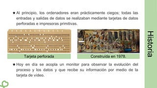 ★ Al principio, los ordenadores eran prácticamente ciegos; todas las
entradas y salidas de datos se realizaban mediante tarjetas de datos
perforadas e impresoras primitivas.
★ Hoy en día se acopla un monitor para observar la evolución del
proceso y los datos y que recibe su información por medio de la
tarjeta de vídeo.
Construída en 1978.Tarjeta perforada
 