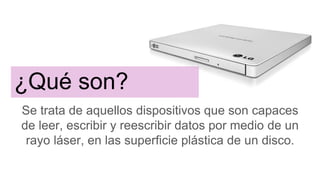 ¿Qué son?
Se trata de aquellos dispositivos que son capaces
de leer, escribir y reescribir datos por medio de un
rayo láser, en las superficie plástica de un disco.
 