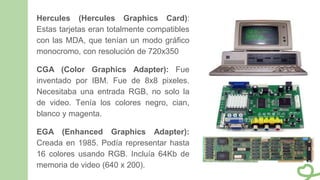 Hercules (Hercules Graphics Card):
Estas tarjetas eran totalmente compatibles
con las MDA, que tenían un modo gráfico
monocromo, con resolución de 720x350
CGA (Color Graphics Adapter): Fue
inventado por IBM. Fue de 8x8 pixeles.
Necesitaba una entrada RGB, no solo la
de video. Tenía los colores negro, cian,
blanco y magenta.
EGA (Enhanced Graphics Adapter):
Creada en 1985. Podía representar hasta
16 colores usando RGB. Incluía 64Kb de
memoria de video (640 x 200).
 