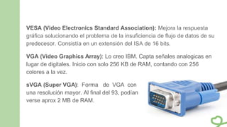 VESA (Video Electronics Standard Association): Mejora la respuesta
gráfica solucionando el problema de la insuficiencia de flujo de datos de su
predecesor. Consistía en un extensión del ISA de 16 bits.
VGA (Video Graphics Array): Lo creo IBM. Capta señales analogicas en
lugar de digitales. Inicio con solo 256 KB de RAM, contando con 256
colores a la vez.
sVGA (Super VGA): Forma de VGA con
una resolución mayor. Al final del 93, podían
verse aprox 2 MB de RAM.
 