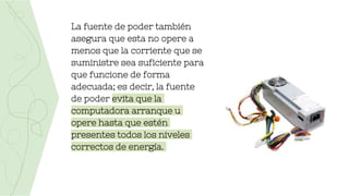 La fuente de poder también
asegura que esta no opere a
menos que la corriente que se
suministre sea suficiente para
que funcione de forma
adecuada; es decir, la fuente
de poder evita que la
computadora arranque u
opere hasta que estén
presentes todos los niveles
correctos de energía.
 