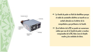 ➔ La fuente de poder es fácil de identificar porque
el cable de suministro eléctrico se inserta en un
socket, ubicada en el exterior de la
computadora, que pertenece a la fuente.
➔ En el interior de la PC se puede ver numerosos
cables que van de la fuente de poder a muchos
componentes de la PC, tales como la tarjeta
madre y las unidades de disco.
 