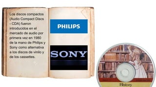 Los discos compactos
(Audio Compact Discs
- CDA) fueron
introducidos en el
mercado de audio por
primera vez en 1980
de la mano de Philips y
Sony como alternativa
a los discos de vinilo y
de los cassettes.
 