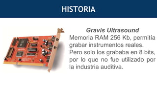 HISTORIA
Gravis Ultrasound
Memoria RAM 256 Kb, permitía
grabar instrumentos reales.
Pero solo los grababa en 8 bits,
por lo que no fue utilizado por
la industria auditiva.
 