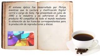 El sistema óptico fue desarrollado por Philips
mientras que la Lectura y Codificación Digital
corrió a cargo de Sony, fue presentado en junio de
1980 a la industria y se adhirieron al nuevo
producto 40 compañías de todo el mundo mediante
la obtención de las licencias correspondientes para
la producción de reproductores y discos.
 