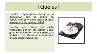 ¿Qué es?
• Un disco rígido (disco duro) es un
dispositivo que se utiliza en
computadoras y otros aparatos para
almacenar información digital.
• Cuentan con discos que están
vinculados por un eje común y que
giran en el interior de una estructura
metálica, con cabezales de escritura y
lectura sobre cada disco.
 