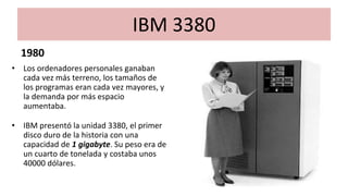 IBM 3380
1980
• Los ordenadores personales ganaban
cada vez más terreno, los tamaños de
los programas eran cada vez mayores, y
la demanda por más espacio
aumentaba.
• IBM presentó la unidad 3380, el primer
disco duro de la historia con una
capacidad de 1 gigabyte. Su peso era de
un cuarto de tonelada y costaba unos
40000 dólares.
 