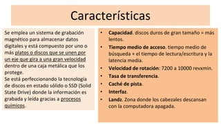Características
• Capacidad. discos duros de gran tamaño = más
lentos.
• Tiempo medio de acceso. tiempo medio de
búsqueda + el tiempo de lectura/escritura y la
latencia media.
• Velocidad de rotación: 7200 a 10000 revxmin.
• Tasa de transferencia.
• Caché de pista.
• Interfaz.
• Landz. Zona donde los cabezales descansan
con la computadora apagada.
Se emplea un sistema de grabación
magnético para almacenar datos
digitales y está compuesto por uno o
más platos o discos que se unen por
un eje que gira a una gran velocidad
dentro de una caja metálica que los
protege.
Se está perfeccionando la tecnología
de discos en estado sólido o SSD (Solid
State Drive) donde la información es
grabada y leída gracias a procesos
químicos.
 