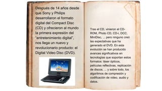 Después de 14 años desde
que Sony y Philips
desarrollaron el formato
digital del Compact Disc
(CD) y ofrecieron al mundo
la primera expresión del
“entretenimiento digital”,
nos llega un nuevo y
revolucionario producto: el
Digital Video Disc (DVD).
Tras el CD, vinieron el CD-
ROM, Photo CD, CD-i, DCC,
MiniDisc, ... pero ninguno creó
las expectativas que ha
generado el DVD. En esta
evolución se han producido
avances significativos en
tecnologías que soportan estos
formatos: láser ópticos,
películas reflectivas, replicación
de discos, ... y sobre todo, los
algoritmos de compresión y
codificación de video, audio y
datos.
 