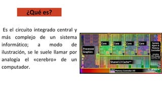 Es el circuito integrado central y
más complejo de un sistema
informático; a modo de
ilustración, se le suele llamar por
analogía el «cerebro» de un
computador.
¿Qué es?
 