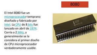 8080
El Intel 8080 fue un
microprocesador temprano
diseñado y fabricado por
Intel. La CPU de 8 bits fue
lanzado en abril de 1974.
Corría a 2 MHz, y
generalmente se le
considera el primer diseño
de CPU microprocesador
verdaderamente usable.
 