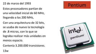 22 de marzo del 1993
Estos procesadores partían de
una velocidad inicial de 60 MHz,
llegando a los 200 MHz,
Con una arquitectura de 32 bits,
se usaba de nuevo la tecnología
de .8 micras, con lo que se
lograba realizar más unidades en
menos espacio.
Contenía 3.200.000 transistores.
13w
Pentium
 