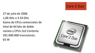 27 de julio de 2006
1,06 GHz a 3.33 GHz
Gama de CPUs comerciales de
Intel de 64 bits de doble
núcleo y CPUs 2x2 Contenía
291.000.000 transistores.
65 W
Core 2 Duo
 