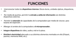 FUNCIONES
• Interconectar todos los dispositivos internos: Discos duros, unidades ópticas, disqueteras,
etc.
• Por medio de puertos, permitir la entrada y salida de información con distintos
dispositivos externos.
• Permitir la extensión de capacidades de la computadora por medio de ranuras para
tarjetas de expansión.
• Albergar al cerebro de la computadora: el microprocesador.
• Integrar dispositivos de video, audio y red en la placa.
• Distribuir electricidad adecuada a sus distintos elementos montados en ella (Chipset,
puertos, memorias RAM, etc.).
 