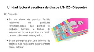 Unidad lectora/ escritora de discos LS-120 (Disquete)
Un Disquete.
★ Es un disco de plástico flexible
recubierto de partículas
ferromagnéticas, que permite el
grabado, borrado y lectura de
información en su superficie por medio
de una bobina electromagnética.
★ Están protegidos por una cubierta de
plástico más rígido para evitar contacto
con el exterior
 