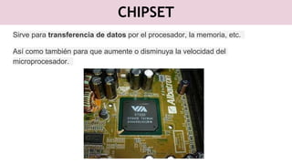 CHIPSET
Sirve para transferencia de datos por el procesador, la memoria, etc.
Así como también para que aumente o disminuya la velocidad del
microprocesador.
 