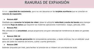 RANURAS DE EXPANSIÓN
Brinda capacidad de crecimiento, que a su vez descansa en las tarjetas auxiliares que se conectan en
ranuras de expansión.
● Ranura AGP
Diseñada para conectar la tarjeta de video, posee la suficiente velocidad y ancho de banda para manejar
el enorme flujo de datos que requieren las modernas aplicaciones multimedios: Juegos, peliculas, DVD.
● Ranura PCI
Más utilizada en la actualidad, porque proporciona una gran velocidad de transferencia de datos sin grandes
costos.
● Ranura ISA-16
Apareció con la segunda generación de computadoras personales; y desde entonces, fue un estándar usual
para casi todos los sistemas de tercera, cuarta y quinta generación.
● Ranura CNR
Estándar propuesto por Intel, para facilitar la conexión de un módem con una tarjeta de audio
 