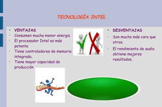 ●
VENTAJAS
➢
Consumen mucha menor energia
➢
El procesador Intel es más
potente
➢
Tiene controladores de memoria
integrada.
➢
Tiene mayor capacidad de
producción
●
DESVENTAJAS
➢
Son mucho más caro que
otros.
➢
El rendimiento de audio
obtiene mejores
resultados.
TECNOLOGÍA INTEL
 