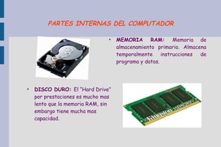 ●
DISCO DURO: El “Hard Drive”
por prestaciones es mucho mas
lento que la memoria RAM, sin
embargo tiene mucha mas
capacidad.
●
MEMORIA RAM: Memoria de
almacenamiento primario. Almacena
temporalmente instrucciones de
programa y datos.
PARTES INTERNAS DEL COMPUTADOR
 