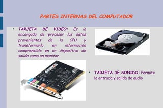 ●
TARJETA DE VIDEO: Es la
encargada de procesar los datos
provenientes de la CPU y
transformarlo en información
comprensible en un dispositivo de
salida como un monitor.
●
TARJETA DE SONIDO: Permite
la entrada y salida de audio
PARTES INTERNAS DEL COMPUTADOR
 