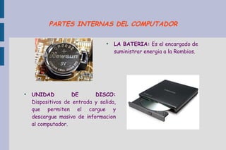 ●
LA BATERIA: Es el encargado de
suministrar energia a la Rombios.
●
UNIDAD DE DISCO:
Dispositivos de entrada y salida,
que permiten el cargue y
descargue masivo de informacion
al computador.
PARTES INTERNAS DEL COMPUTADOR
 