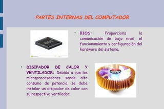 ●
BIOS: Proporciona la
comunicación de bajo nivel, el
funcionamiento y configuración del
hardware del sistema.
●
DISIPADOR DE CALOR Y
VENTILADOR: Debido a que los
microprocesadores sonde alto
consumo de potencia, se debe
instalar un disipador de calor con
su respectivo ventilador.
PARTES INTERNAS DEL COMPUTADOR
 