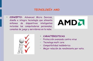 ●
CONCEPTO: Advanced Micro Devices,
diseña e integra tecnología que alimenta
millones de dispositivos inteligentes
incluidas las computadoras personales,
consolas de juego y servidores en la nube.
●
CARACTERISTICAS
✔
Protección avanzada contra virus
✔
Tecnologa multi core
✔
Compatibilidad inalámbrica
✔
Mejor relación de rendimiento por vatio.
TECNOLOGÍA AMD
 