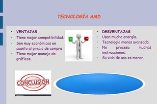 ●
VENTAJAS
✔
Tiene mejor compatibilidad.
✔
Son muy económicos en
cuanto al precio de compra
✔
Tiene mejor manejo de
gráficos.
●
DESVENTAJAS
✔
Usan mucha energía.
✔
Tecnología menos avanzada.
✔
No procesa muchas
instrucciones.
✔
Su vida de uso es menor.
TECNOLOGÍA AMD
 