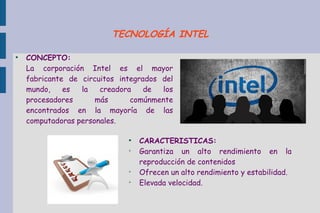 ●
CONCEPTO:
La corporación Intel es el mayor
fabricante de circuitos integrados del
mundo, es la creadora de los
procesadores más comúnmente
encontrados en la mayoría de las
computadoras personales.
●
CARACTERISTICAS:
➢
Garantiza un alto rendimiento en la
reproducción de contenidos
➢
Ofrecen un alto rendimiento y estabilidad.
➢
Elevada velocidad.
TECNOLOGÍA INTEL
 