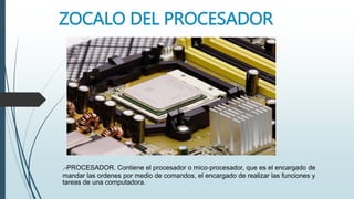 ZOCALO DEL PROCESADOR
.-PROCESADOR. Contiene el procesador o mico-procesador, que es el encargado de
mandar las ordenes por medio de comandos, el encargado de realizar las funciones y
tareas de una computadora.
 