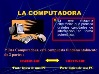 LA COMPUTADORA
Es una máquina
electrónica que procesa
grandes cantidades de
información en forma
automática.
Una Computadora, está compuesta fundamentalmente
de 2 partes :
HARDWARE SOFTWARE
•Parte física de una PC Parte lógica de una PC
 