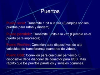 Puertos
Puerto serial: Transmite 1 bit a la vez (Ejemplos son los
puertos para ratón y modem).
Puerto paralelo: Transmite 8 bits a la vez (Ejemplo es el
puerto para impresora).
Puerto FireWire: Conexión para dispositivos de alta
velocidad de transferencia (cámaras de video).
Puerto USB: Conexión para cualquier periférico. El
dispositivo debe disponer de conector para USB. Más
rápido que los puertos paralelos y seriales comunes.
 