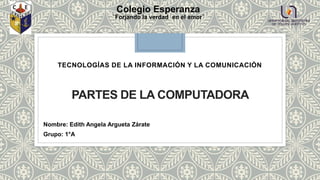 PARTES DE LA COMPUTADORA
TECNOLOGÍAS DE LA INFORMACIÓN Y LA COMUNICACIÓN
Colegio Esperanza
¨Forjando la verdad en el amor¨
Nombre: Edith Angela Argueta Zárate
Grupo: 1°A
 