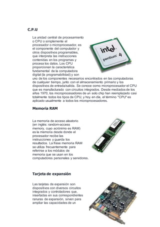 C.P.U
La unidad central de procesamiento
o CPU o simplemente el
procesador o microprocesador, es
el componente del computador y
otros dispositivos programables,
que interpreta las instrucciones
contenidas en los programas y
procesa los datos. Los CPU
proporcionan la característica
fundamental de la computadora
digital (la programabilidad) y son
uno de los componentes necesarios encontrados en las computadoras
de cualquier tiempo, junto con el almacenamiento primario y los
dispositivos de entrada/salida. Se conoce como microprocesador el CPU
que es manufacturado con circuitos integrados. Desde mediados de los
años 1970, los microprocesadores de un solo chip han reemplazado casi
totalmente todos los tipos de CPU, y hoy en día, el término "CPU" es
aplicado usualmente a todos los microprocesadores.
Memoria RAM
La memoria de acceso aleatorio
(en inglés: random-access
memory, cuyo acrónimo es RAM)
es la memoria desde donde el
procesador recibe las
instrucciones y guarda los
resultados. La frase memoria RAM
se utiliza frecuentemente para
referirse a los módulos de
memoria que se usan en los
computadores personales y servidores.
Tarjeta de expansión
Las tarjetas de expansión son
dispositivos con diversos circuitos
integrados y controladores que,
insertadas en sus correspondientes
ranuras de expansión, sirven para
ampliar las capacidades de un
 