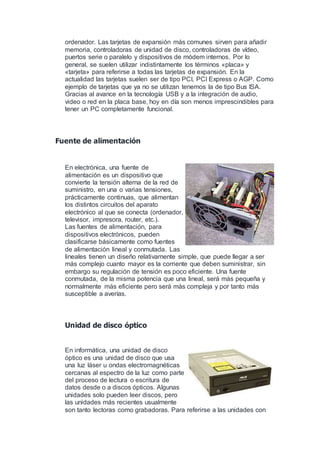 ordenador. Las tarjetas de expansión más comunes sirven para añadir
memoria, controladoras de unidad de disco, controladoras de vídeo,
puertos serie o paralelo y dispositivos de módem internos. Por lo
general, se suelen utilizar indistintamente los términos «placa» y
«tarjeta» para referirse a todas las tarjetas de expansión. En la
actualidad las tarjetas suelen ser de tipo PCI, PCI Express o AGP. Como
ejemplo de tarjetas que ya no se utilizan tenemos la de tipo Bus ISA.
Gracias al avance en la tecnología USB y a la integración de audio,
video o red en la placa base, hoy en día son menos imprescindibles para
tener un PC completamente funcional.
Fuente de alimentación
En electrónica, una fuente de
alimentación es un dispositivo que
convierte la tensión alterna de la red de
suministro, en una o varias tensiones,
prácticamente continuas, que alimentan
los distintos circuitos del aparato
electrónico al que se conecta (ordenador,
televisor, impresora, router, etc.).
Las fuentes de alimentación, para
dispositivos electrónicos, pueden
clasificarse básicamente como fuentes
de alimentación lineal y conmutada. Las
lineales tienen un diseño relativamente simple, que puede llegar a ser
más complejo cuanto mayor es la corriente que deben suministrar, sin
embargo su regulación de tensión es poco eficiente. Una fuente
conmutada, de la misma potencia que una lineal, será más pequeña y
normalmente más eficiente pero será más compleja y por tanto más
susceptible a averías.
Unidad de disco óptico
En informática, una unidad de disco
óptico es una unidad de disco que usa
una luz láser u ondas electromagnéticas
cercanas al espectro de la luz como parte
del proceso de lectura o escritura de
datos desde o a discos ópticos. Algunas
unidades solo pueden leer discos, pero
las unidades más recientes usualmente
son tanto lectoras como grabadoras. Para referirse a las unidades con
 
