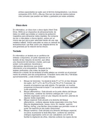 ambas capacidades se suele usar el término lectograbadora. Los discos
compactos (CD), DVD, y Blu-ray Disc son los tipos de medios ópticos
más comunes que pueden ser leídos y grabados por estas unidades.
Disco duro
En informática, un disco duro o disco rígido (Hard Disk
Drive, HDD) es un dispositivo de almacenamiento de
datos no volátil que emplea un sistema de grabación
magnética para almacenar datos digitales. Se compone
de uno o más platos o discos rígidos, unidos por un
mismo eje que gira a gran velocidad dentro de una caja
metálica sellada. Sobre cada plato se sitúa un cabezal de
lectura/escritura que flota sobre una delgada lámina de
aire generada por la rotación de los discos.
Teclado
En informática un teclado es un periférico de
entrada o dispositivo, en parte inspirado en el
teclado de las máquina de escribir, que utiliza
una disposición de botones o teclas, para que
actúen como palancas mecánicas o
interruptores electrónicos que envían
información a la computadora. Después de las
tarjetas perforadas y las cintas de papel, la
interacción a través de los teclados al estilo teletipo se convirtió en el principal
medio de entrada para las computadoras. El teclado tiene entre 99 y 108 teclas
aproximadamente, y está dividido en cuatro bloques:
I. Bloque de funciones: Va desde la tecla F1 a F12, en tres bloques
de cuatro: de F1 a F4, de F5 a F8 y de F9 a F12. Funcionan de
acuerdo al programa que esté abierto. Por ejemplo, en muchos
programas al presionar la tecla F1 se accede a la ayuda asociada
a ese programa.
II. Bloque alfanumérico: Está ubicado en la parte inferior del bloque
de funciones, contiene los números arábigos del 1 al 0 y el
alfabeto organizado como en una máquina de escribir, además de
algunas teclas especiales.
III. Bloque especial: Está ubicado a la derecha del bloque
alfanumérico, contiene algunas teclas especiales como Imp Pant,
Bloq de desplazamiento, pausa, inicio, fin, insertar, suprimir,
RePag, AvPag, y las flechas direccionales que permiten mover el
punto de inserción en las cuatro direcciones.
IV. Bloque numérico: Está ubicado a la derecha del bloque especial,
se activa al presionar la tecla Bloq Num, contiene los números
arábigos organizados como en una calculadora con el fin de
facilitar la digitación de cifras. Además contiene los signos de las
 