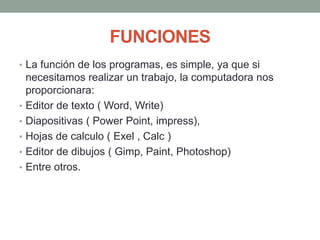 FUNCIONES
• La función de los programas, es simple, ya que si
necesitamos realizar un trabajo, la computadora nos
proporcionara:
• Editor de texto ( Word, Write)
• Diapositivas ( Power Point, impress),
• Hojas de calculo ( Exel , Calc )
• Editor de dibujos ( Gimp, Paint, Photoshop)
• Entre otros.
 