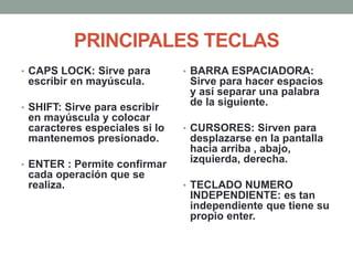 PRINCIPALES TECLAS
• CAPS LOCK: Sirve para
escribir en mayúscula.
• SHIFT: Sirve para escribir
en mayúscula y colocar
caracteres especiales si lo
mantenemos presionado.
• ENTER : Permite confirmar
cada operación que se
realiza.
• BARRA ESPACIADORA:
Sirve para hacer espacios
y así separar una palabra
de la siguiente.
• CURSORES: Sirven para
desplazarse en la pantalla
hacia arriba , abajo,
izquierda, derecha.
• TECLADO NUMERO
INDEPENDIENTE: es tan
independiente que tiene su
propio enter.
 