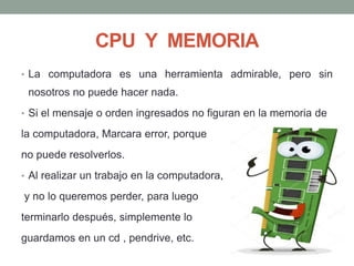 CPU Y MEMORIA
• La computadora es una herramienta admirable, pero sin
nosotros no puede hacer nada.
• Si el mensaje o orden ingresados no figuran en la memoria de
la computadora, Marcara error, porque
no puede resolverlos.
• Al realizar un trabajo en la computadora,
y no lo queremos perder, para luego
terminarlo después, simplemente lo
guardamos en un cd , pendrive, etc.
 