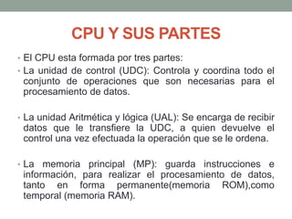 CPU Y SUS PARTES
• El CPU esta formada por tres partes:
• La unidad de control (UDC): Controla y coordina todo el
conjunto de operaciones que son necesarias para el
procesamiento de datos.
• La unidad Aritmética y lógica (UAL): Se encarga de recibir
datos que le transfiere la UDC, a quien devuelve el
control una vez efectuada la operación que se le ordena.
• La memoria principal (MP): guarda instrucciones e
información, para realizar el procesamiento de datos,
tanto en forma permanente(memoria ROM),como
temporal (memoria RAM).
 